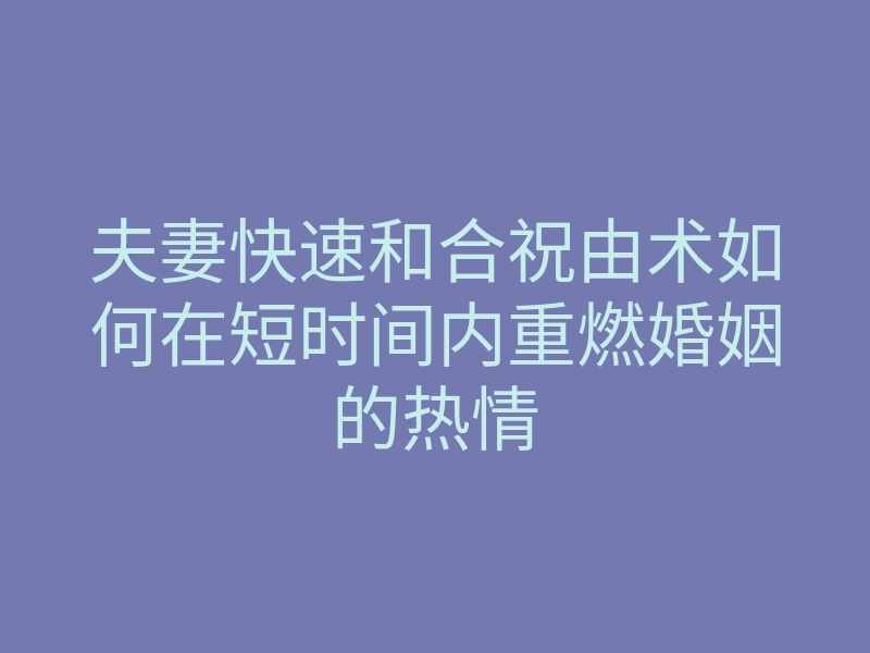 夫妻快速和合祝由术如何在短时间内重燃婚姻的热情
