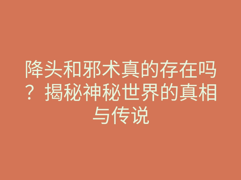 降头和邪术真的存在吗?揭秘神秘世界的真相与传说