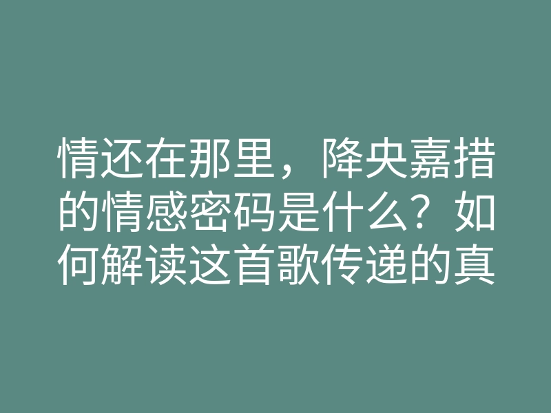 情还在那里,降央嘉措的情感密码是什么?如何解读这首歌传递的真挚情感?