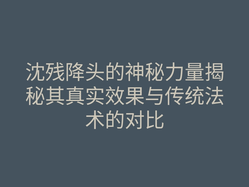 沈残降头的神秘力量揭秘其真实效果与传统法术的对比