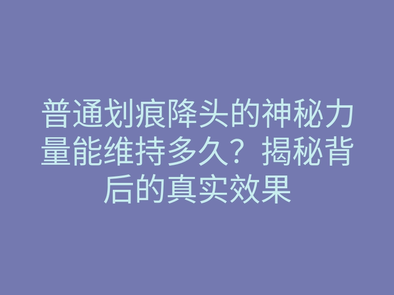 普通划痕降头的神秘力量能维持多久?揭秘背后的真实效果