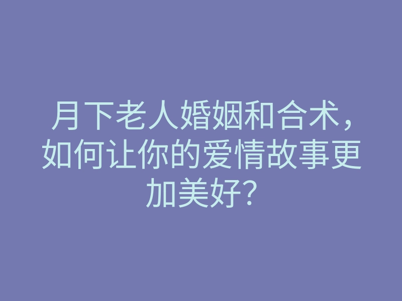 月下老人婚姻和合术，如何让你的爱情故事更加美好？
