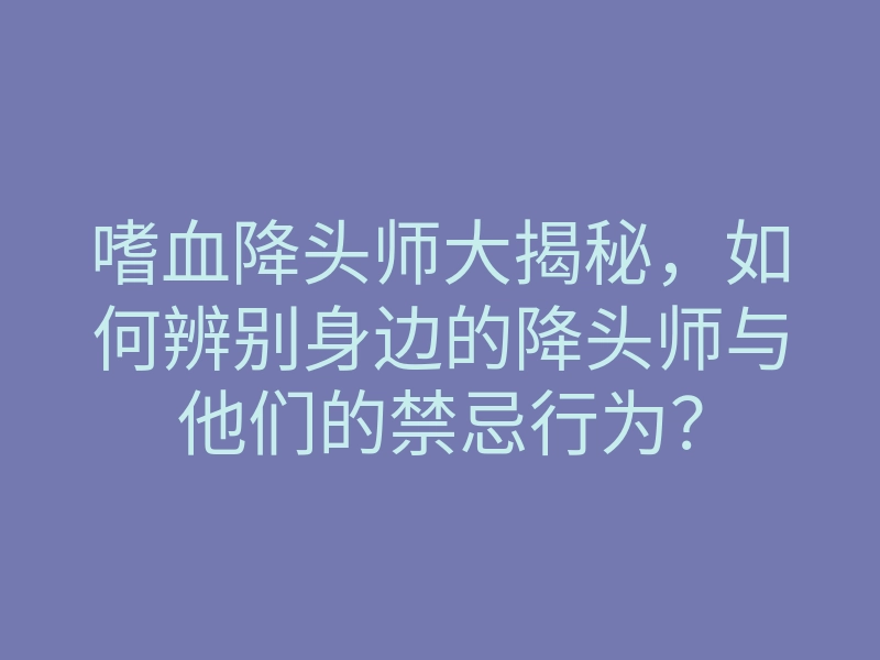 嗜血降头师大揭秘,如何辨别身边的降头师与他们的禁忌行为?