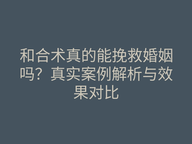 和合术真的能挽救婚姻吗?真实案例解析与效果对比