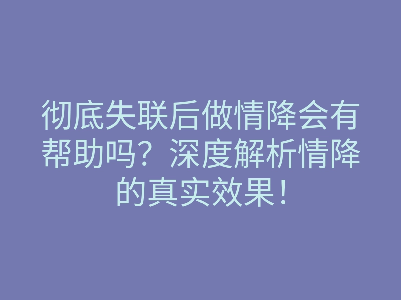 彻底失联后做情降会有帮助吗?深度解析情降的真实效果!