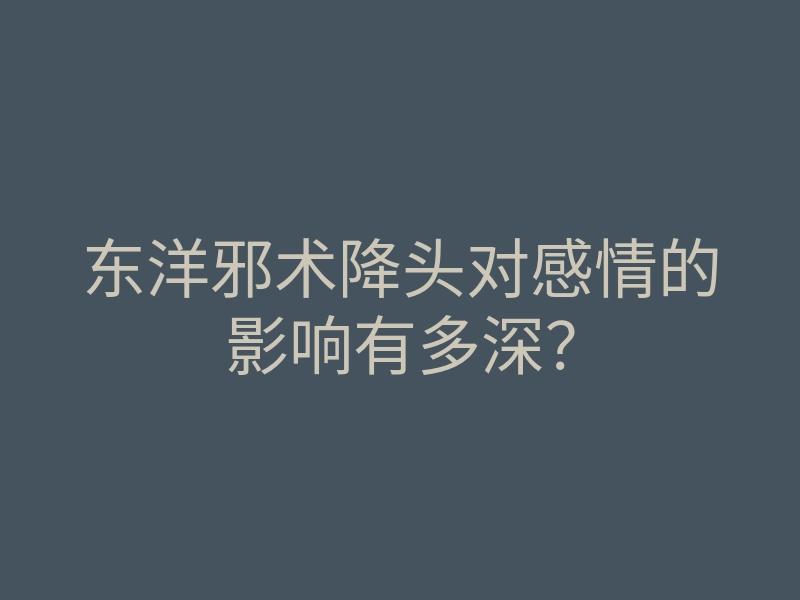 东洋邪术降头对感情的影响有多深？