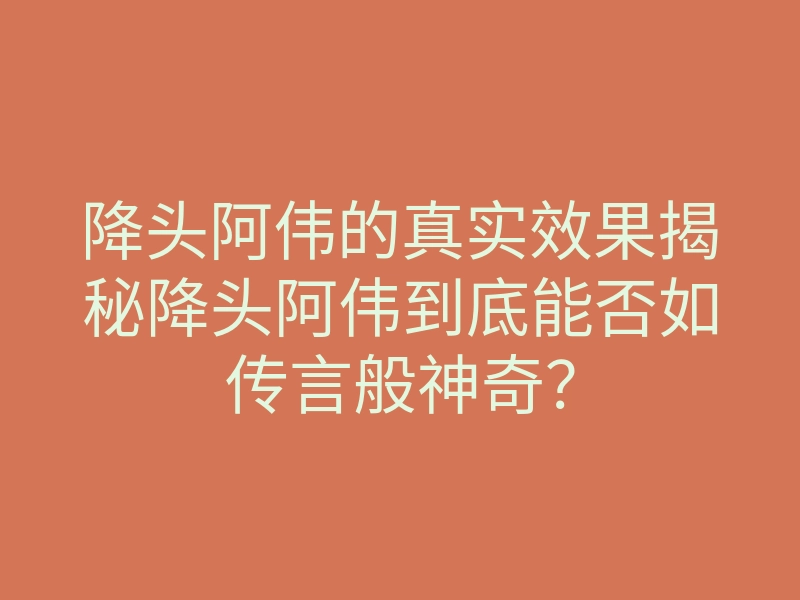 降头阿伟的真实效果揭秘降头阿伟到底能否如传言般神奇?