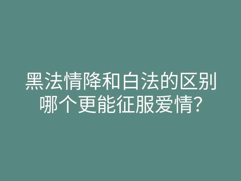 黑法情降和白法的区别哪个更能征服爱情?