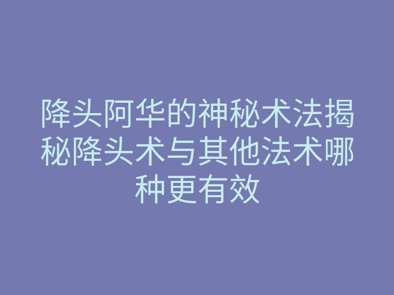 降头阿华的神秘术法揭秘降头术与其他法术哪种更有效