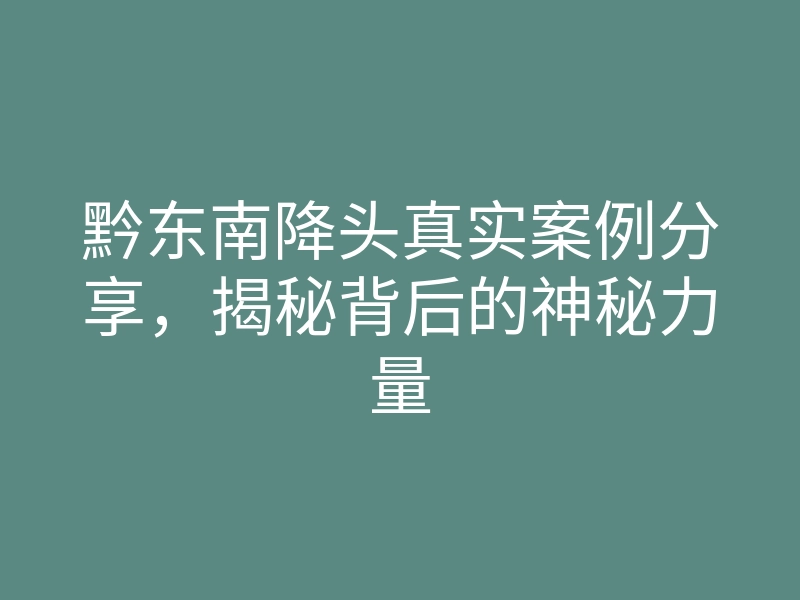 黔东南降头真实案例分享,揭秘背后的神秘力量