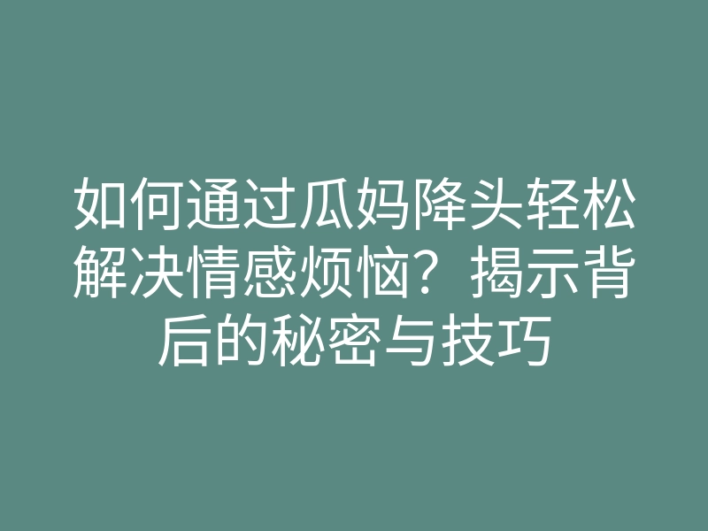 如何通过瓜妈降头轻松解决情感烦恼?揭示背后的秘密与技巧