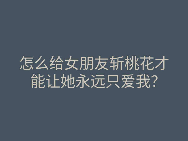 怎么给女朋友斩桃花才能让她永远只爱我?