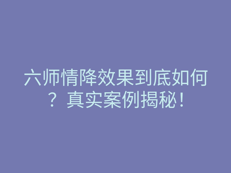 六师情降效果到底如何?真实案例揭秘!