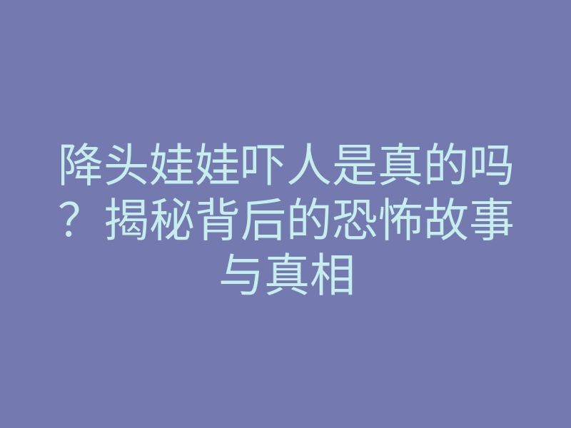 降头娃娃吓人是真的吗?揭秘背后的恐怖故事与真相