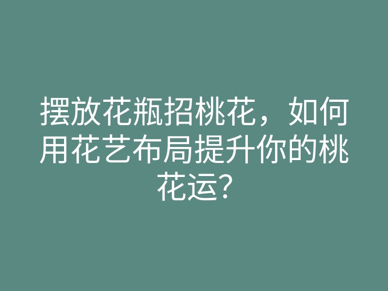 摆放花瓶招桃花,如何用花艺布局提升你的桃花运?