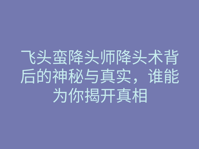 飞头蛮降头师降头术背后的神秘与真实,谁能为你揭开真相