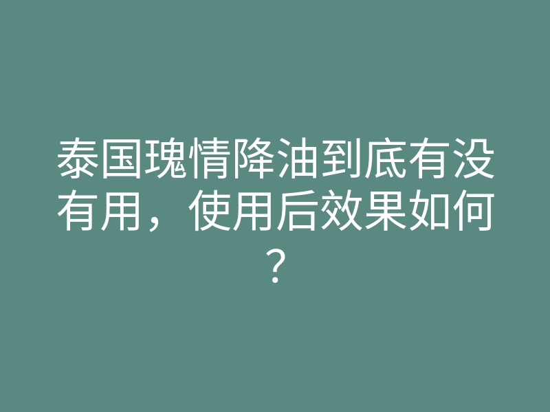 泰国瑰情降油到底有没有用,使用后效果如何?