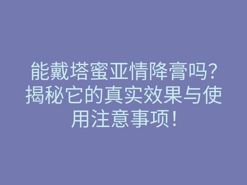 能戴塔蜜亚情降膏吗?揭秘它的真实效果与使用注意事项!