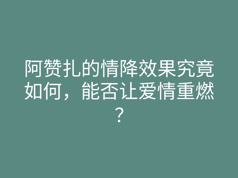 阿赞扎的情降效果究竟如何,能否让爱情重燃?