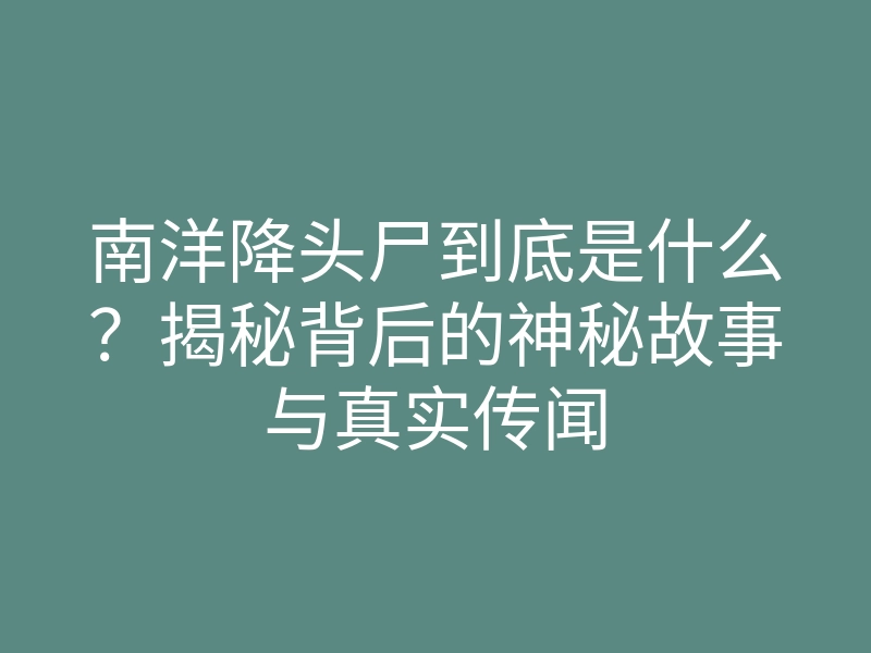 南洋降头尸到底是什么?揭秘背后的神秘故事与真实传闻