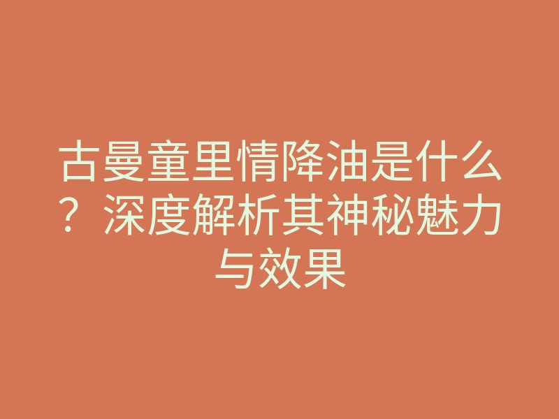 古曼童里情降油是什么?深度解析其神秘魅力与效果