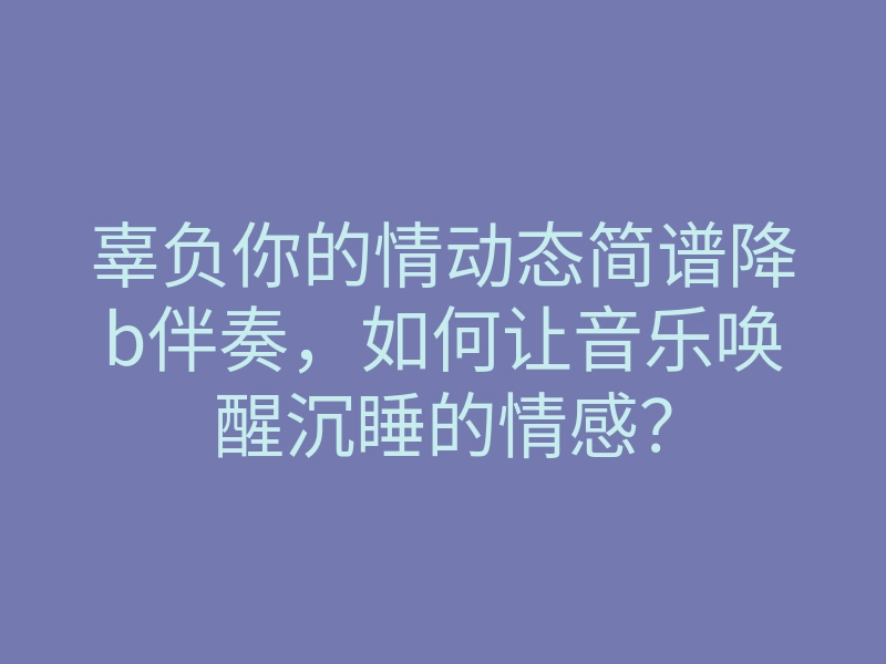 辜负你的情动态简谱降b伴奏，如何让音乐唤醒沉睡的情感？
