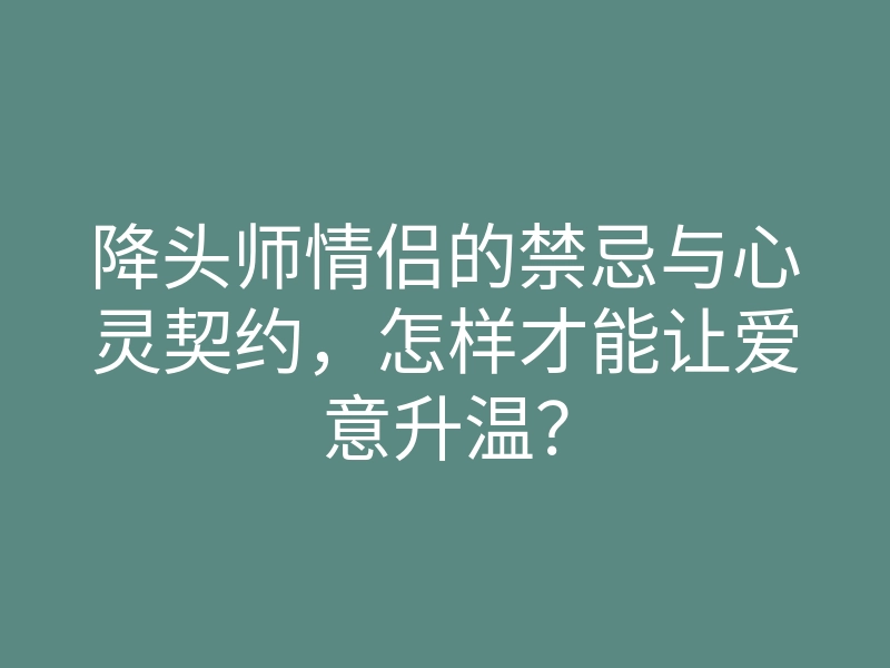 降头师情侣的禁忌与心灵契约,怎样才能让爱意升温?