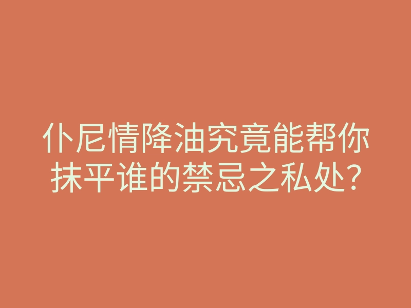 仆尼情降油究竟能帮你抹平谁的禁忌之私处？