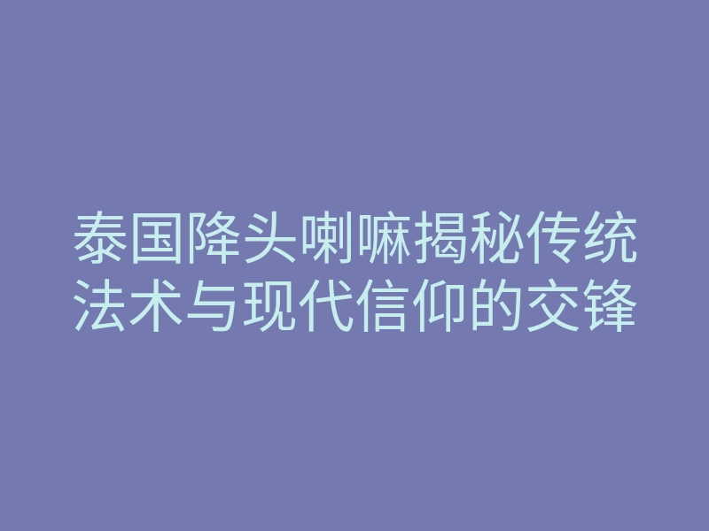 泰国降头喇嘛揭秘传统法术与现代信仰的交锋