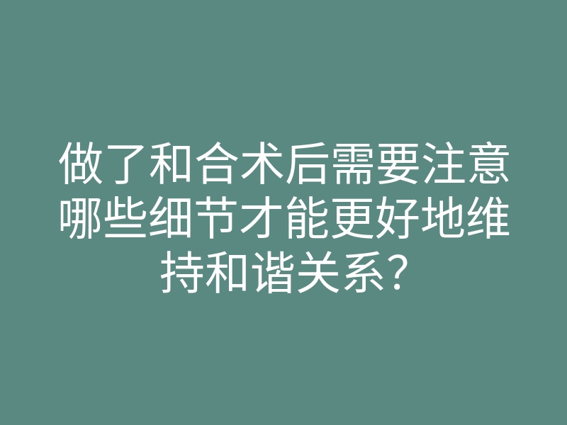 做了和合术后需要注意哪些细节才能更好地维持和谐关系?