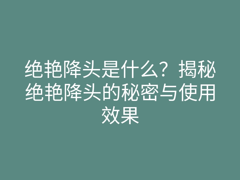 绝艳降头是什么?揭秘绝艳降头的秘密与使用效果