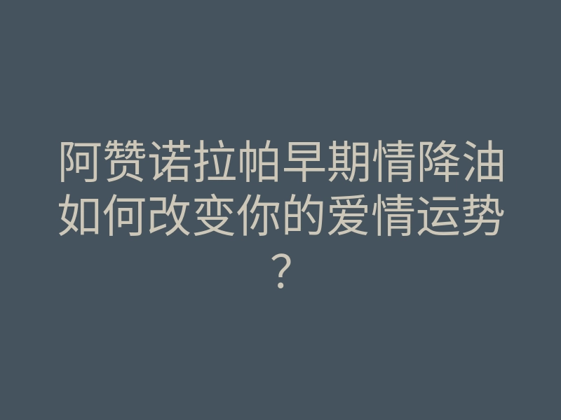 阿赞诺拉帕早期情降油如何改变你的爱情运势?
