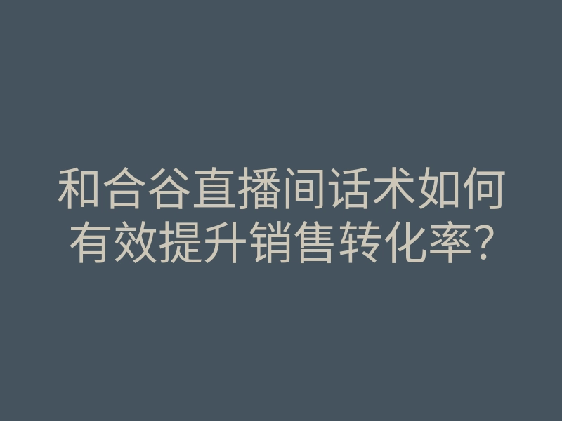 和合谷直播间话术如何有效提升销售转化率?