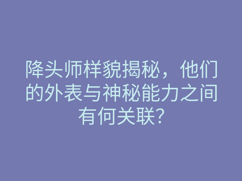 降头师样貌揭秘，他们的外表与神秘能力之间有何关联？