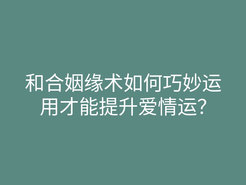 和合姻缘术如何巧妙运用才能提升爱情运？