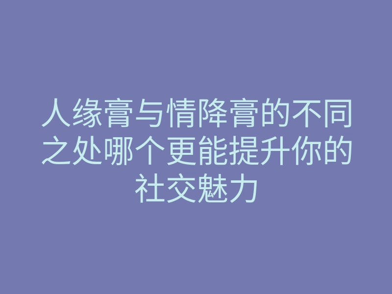人缘膏与情降膏的不同之处哪个更能提升你的社交魅力