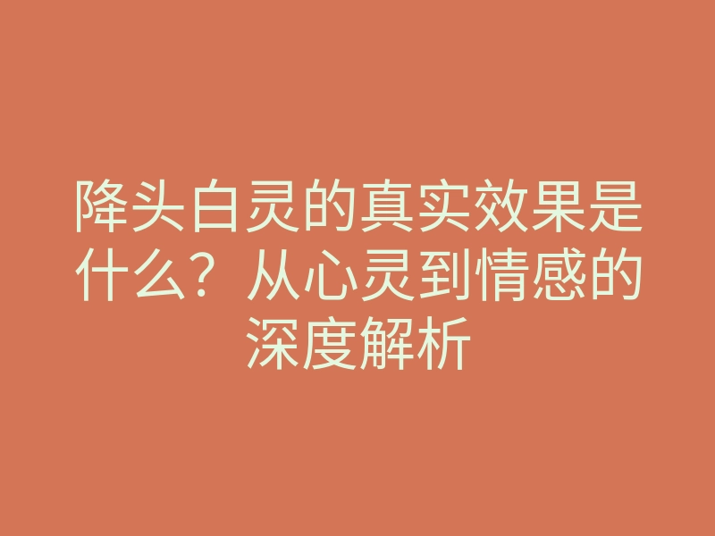 降头白灵的真实效果是什么？从心灵到情感的深度解析