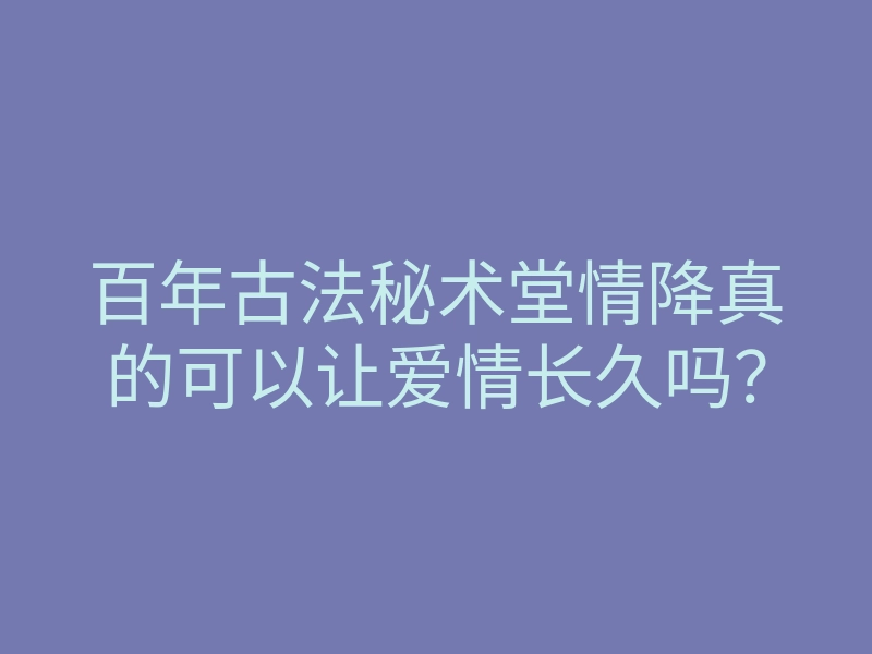 百年古法秘术堂情降真的可以让爱情长久吗?