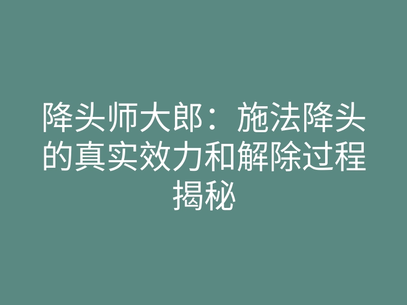 降头师大郎:施法降头的真实效力和解除过程揭秘