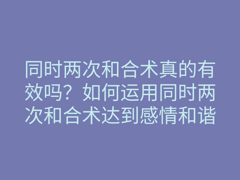 同时两次和合术真的有效吗?如何运用同时两次和合术达到感情和谐与幸福?