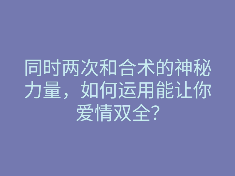 同时两次和合术的神秘力量,如何运用能让你爱情双全?