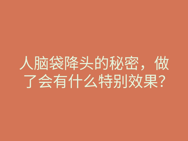 人脑袋降头的秘密,做了会有什么特别效果?