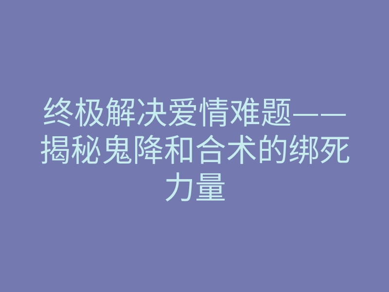 终极解决爱情难题——揭秘鬼降和合术的绑死力量