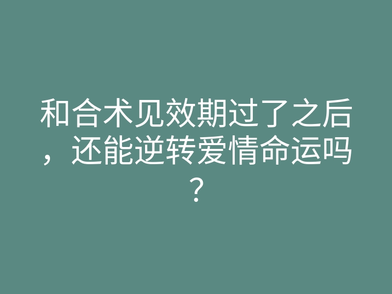 和合术见效期过了之后,还能逆转爱情命运吗?