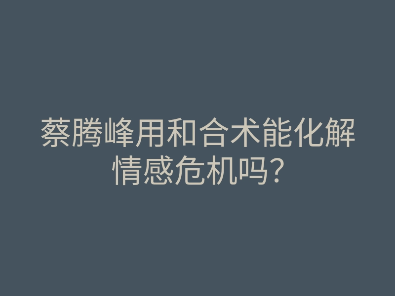 蔡腾峰用和合术能化解情感危机吗?