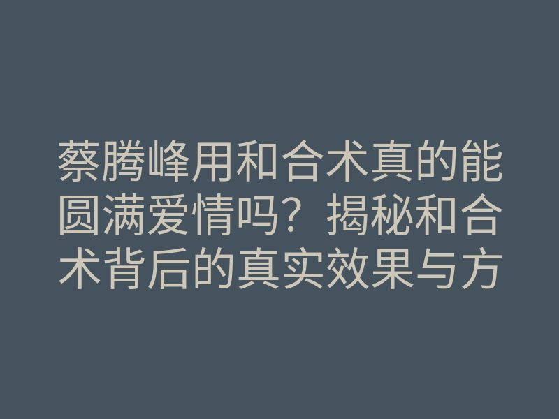 蔡腾峰用和合术真的能圆满爱情吗?揭秘和合术背后的真实效果与方法