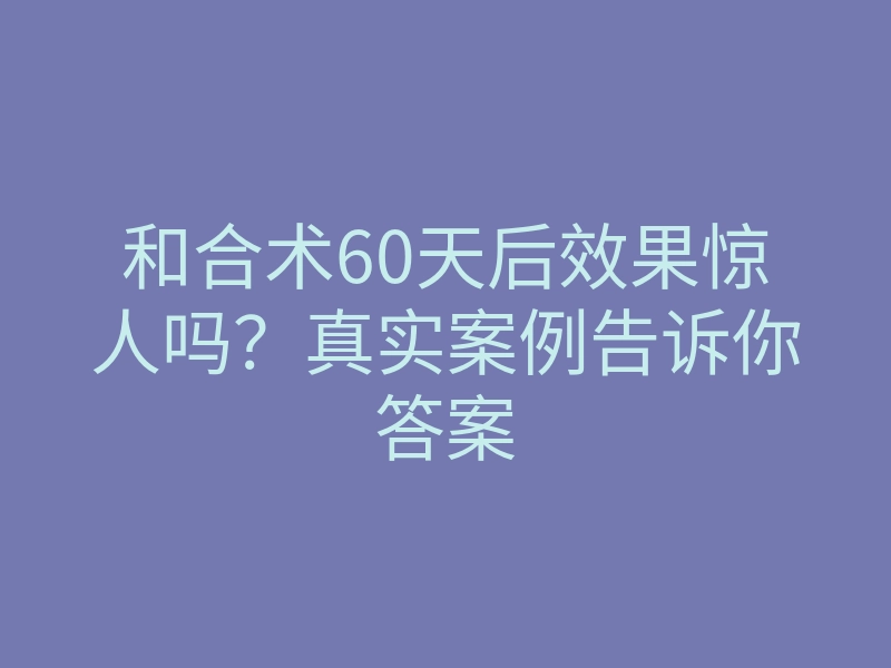 和合术60天后效果惊人吗?真实案例告诉你答案