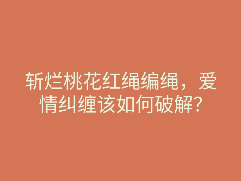 斩烂桃花红绳编绳,爱情纠缠该如何破解?