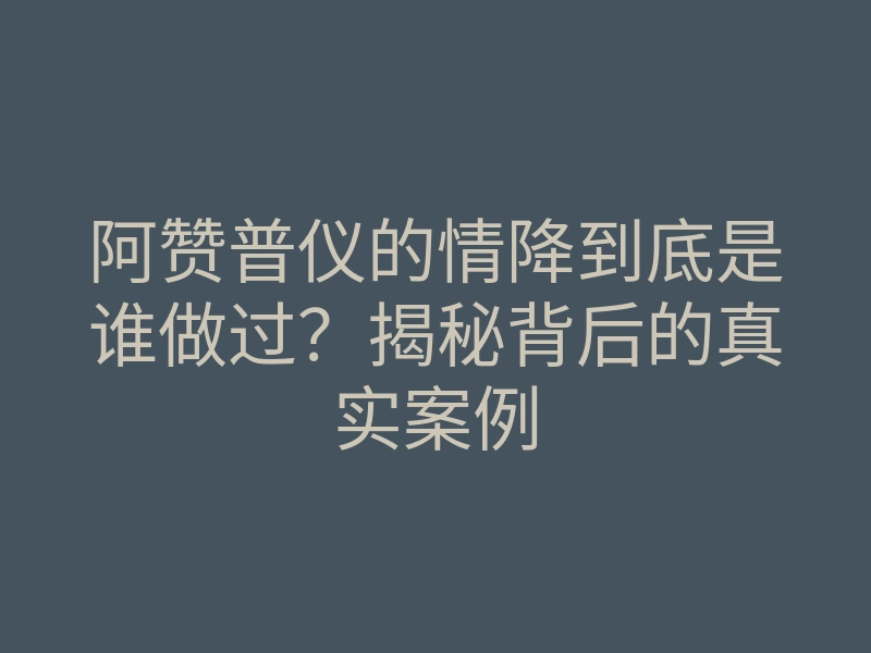 阿赞普仪的情降到底是谁做过?揭秘背后的真实案例