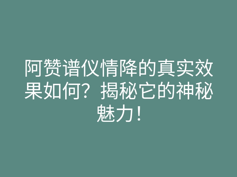 阿赞谱仪情降的真实效果如何?揭秘它的神秘魅力!
